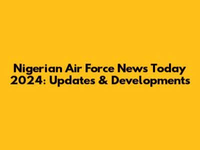 Nigerian Air Force News Today 2024: Updates & Developments