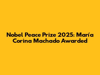 Nobel Peace Prize 2025: María Corina Machado Awarded