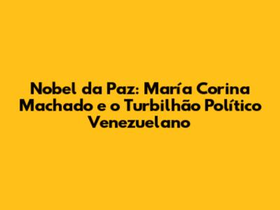 Nobel da Paz: María Corina Machado e o Turbilhão Político Venezuelano