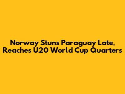 Norway Stuns Paraguay Late, Reaches U20 World Cup Quarters