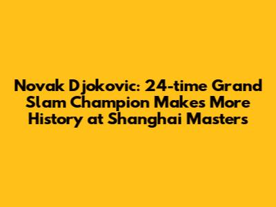 Novak Djokovic: 24-time Grand Slam Champion Makes More History at Shanghai Masters