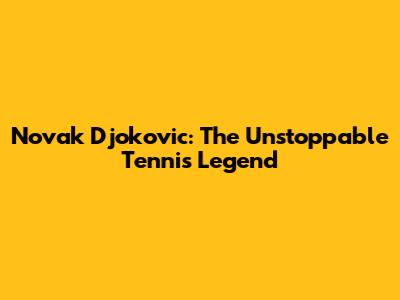 Novak Djokovic: The Unstoppable Tennis Legend