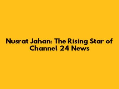 Nusrat Jahan: The Rising Star of Channel 24 News