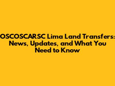 OSCOSCARSC Lima Land Transfers: News, Updates, and What You Need to Know