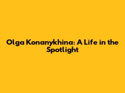 Olga Konanykhina: A Life in the Spotlight