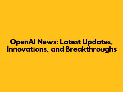 OpenAI News: Latest Updates, Innovations, and Breakthroughs