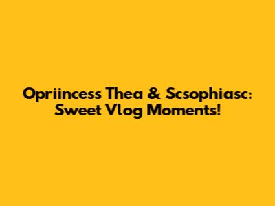 Opriincess Thea & Scsophiasc: Sweet Vlog Moments!