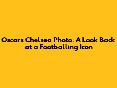 Oscar's Chelsea Photo: A Look Back at a Footballing Icon