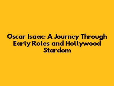 Oscar Isaac: A Journey Through Early Roles and Hollywood Stardom
