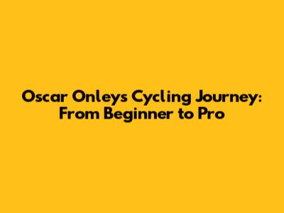 Oscar Onley's Cycling Journey: From Beginner to Pro
