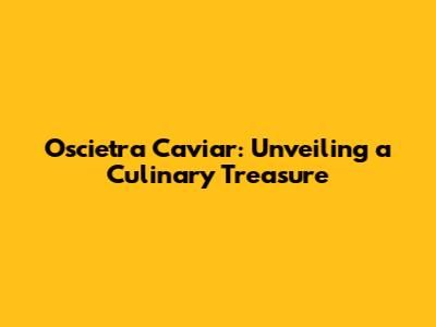 Oscietra Caviar: Unveiling a Culinary Treasure