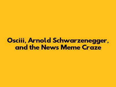 Osciii, Arnold Schwarzenegger, and the News Meme Craze