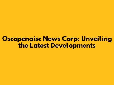 Oscopenaisc News Corp: Unveiling the Latest Developments