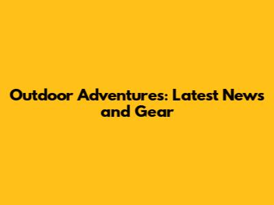 Outdoor Adventures: Latest News and Gear