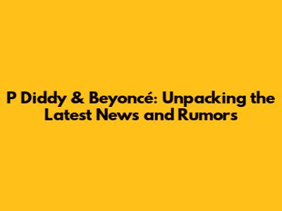 P Diddy & Beyoncé: Unpacking the Latest News and Rumors