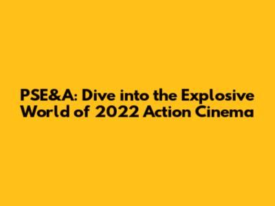 PSE&A: Dive into the Explosive World of 2022 Action Cinema