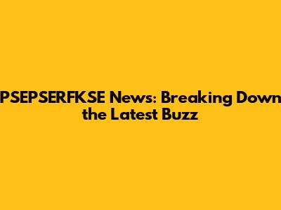 PSEPSERFKSE News: Breaking Down the Latest Buzz