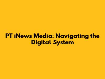 PT iNews Media: Navigating the Digital System