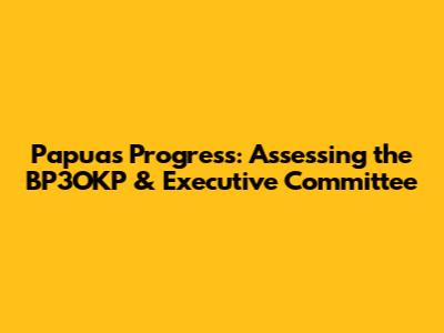 Papua's Progress: Assessing the BP3OKP & Executive Committee