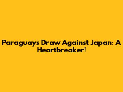 Paraguay's Draw Against Japan: A Heartbreaker!
