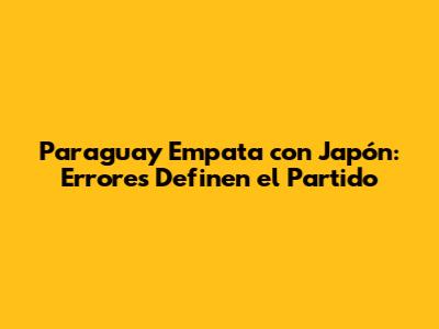 Paraguay Empata con Japón: Errores Definen el Partido