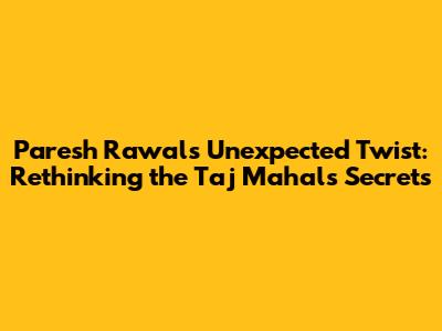Paresh Rawal's Unexpected Twist: Rethinking the Taj Mahal's Secrets