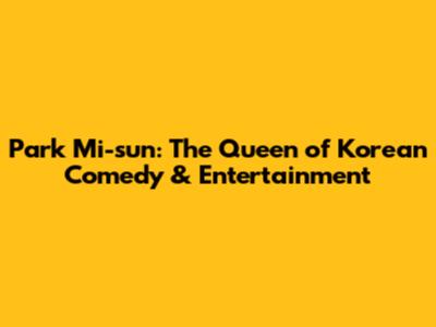 Park Mi-sun: The Queen of Korean Comedy & Entertainment