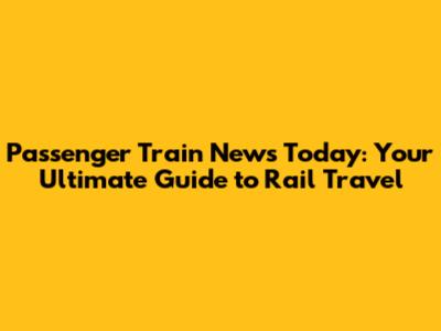 Passenger Train News Today: Your Ultimate Guide to Rail Travel