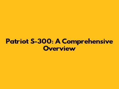 Patriot S-300: A Comprehensive Overview