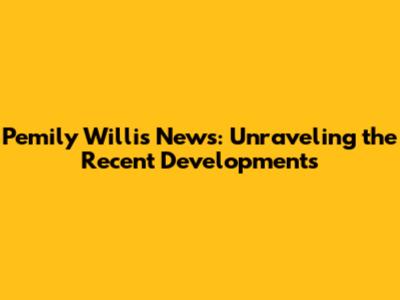 Pemily Willis News: Unraveling the Recent Developments