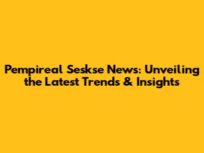 Pempireal Seskse News: Unveiling the Latest Trends & Insights