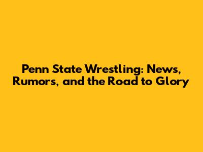 Penn State Wrestling: News, Rumors, and the Road to Glory