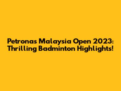 Petronas Malaysia Open 2023: Thrilling Badminton Highlights!