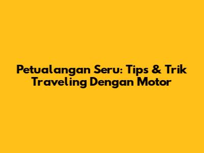 Petualangan Seru: Tips & Trik Traveling Dengan Motor