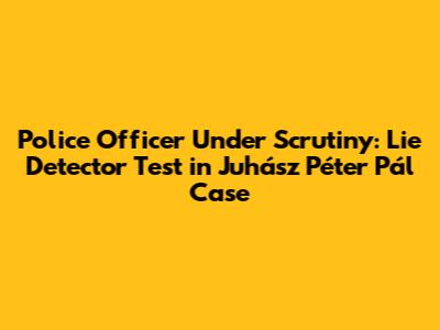Police Officer Under Scrutiny: Lie Detector Test in Juhász Péter Pál Case