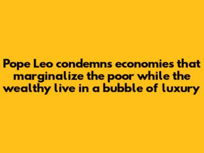 Pope Leo condemns economies that marginalize the poor while the wealthy live in a bubble of luxury