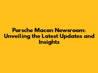 Porsche Macan Newsroom: Unveiling the Latest Updates and Insights