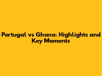 Portugal vs Ghana: Highlights and Key Moments