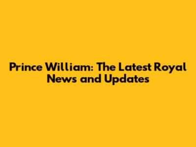 Prince William: The Latest Royal News and Updates