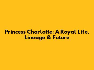 Princess Charlotte: A Royal Life, Lineage & Future