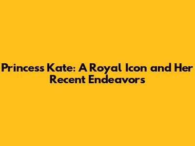 Princess Kate: A Royal Icon and Her Recent Endeavors
