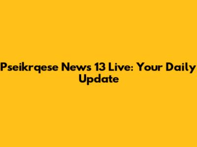 Pseikrqese News 13 Live: Your Daily Update