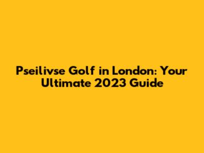 Pseilivse Golf in London: Your Ultimate 2023 Guide