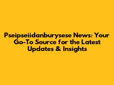 Pseipseiidanburysese News: Your Go-To Source for the Latest Updates & Insights