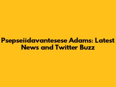 Psepseiidavantesese Adams: Latest News and Twitter Buzz