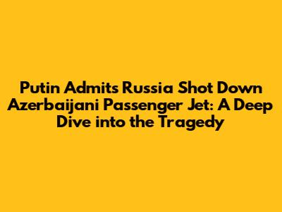 Putin Admits Russia Shot Down Azerbaijani Passenger Jet: A Deep Dive into the Tragedy