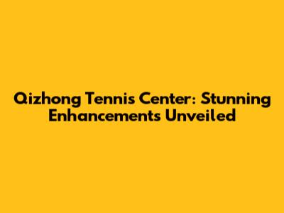 Qizhong Tennis Center: Stunning Enhancements Unveiled