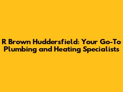 R Brown Huddersfield: Your Go-To Plumbing and Heating Specialists