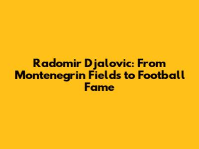 Radomir Djalovic: From Montenegrin Fields to Football Fame