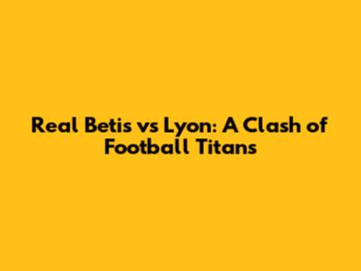 Real Betis vs Lyon: A Clash of Football Titans